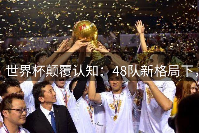 世界杯颠覆认知：48队新格局下，小国逆袭与传奇谢幕同台竞技