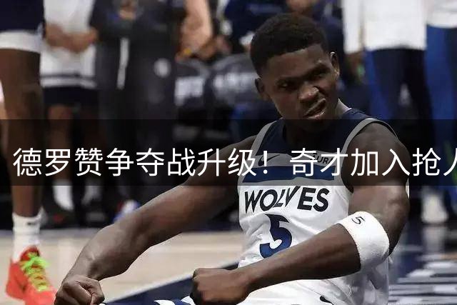 德罗赞争夺战升级！奇才加入抢人大战 多支劲旅展开角逐