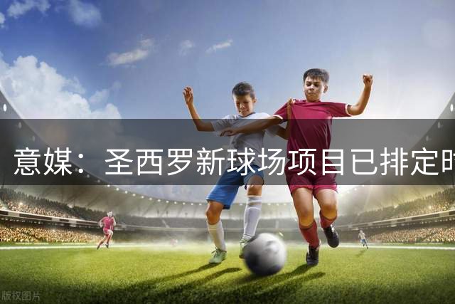 意媒：圣西罗新球场项目已排定时间表，须在2031年6月前完工
