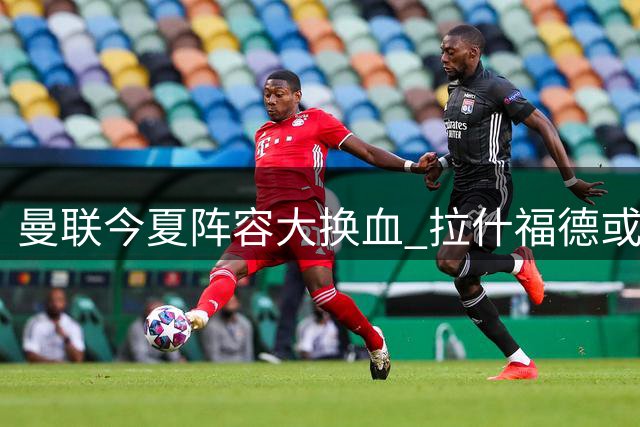曼联今夏阵容大换血 拉什福德或成交易筹码引援法国中场