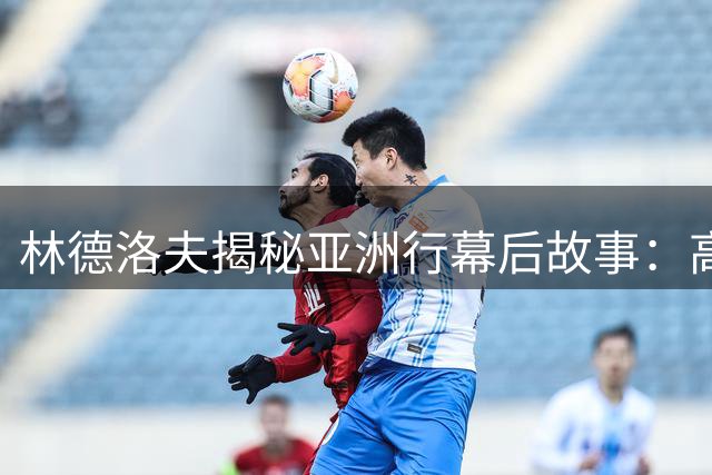 林德洛夫揭秘亚洲行幕后故事：高温训练+球迷互动成难忘记忆
