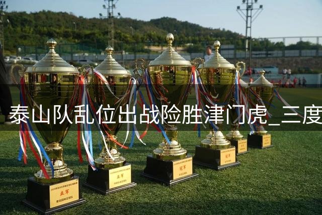 泰山队乱位出战险胜津门虎 三度变阵暴露阵容隐患