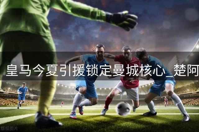 皇马今夏引援锁定曼城核心 楚阿梅尼或成转会筹码