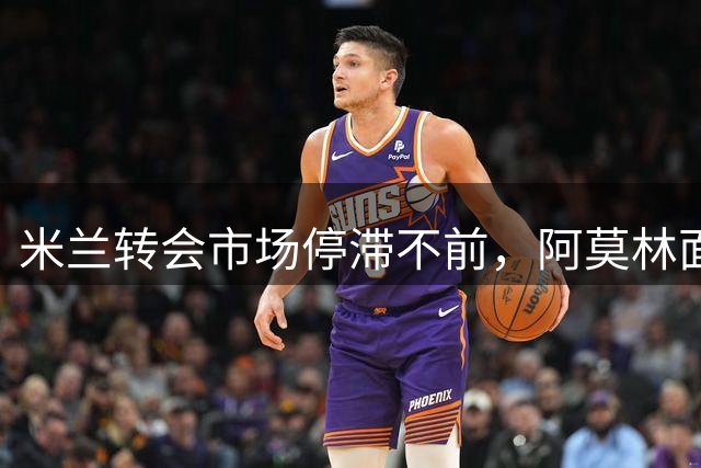 米兰转会市场停滞不前，阿莫林面临阵容困境