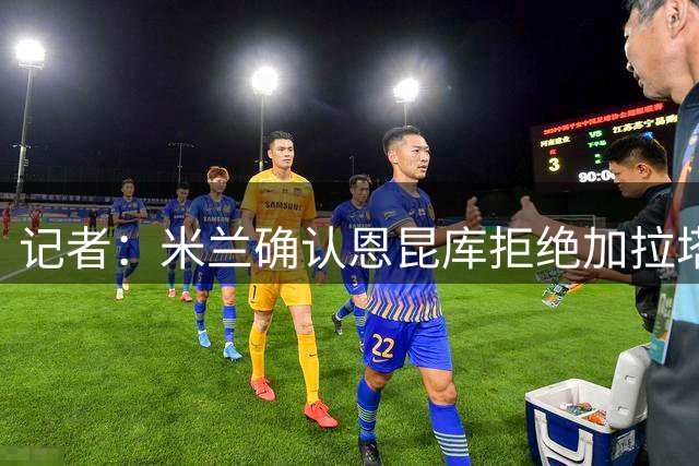 记者：米兰确认恩昆库拒绝加拉塔萨雷，已与纽卡取得联系