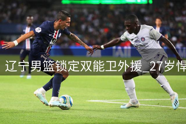 辽宁男篮锁定双能卫外援 27岁悍将或成后场新核
