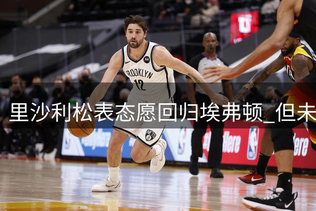 里沙利松表态愿回归埃弗顿 但未来选择权将牢牢掌握在自己手中