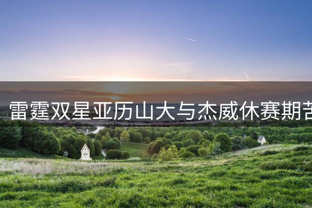 雷霆双星亚历山大与杰威休赛期苦练 跑山视频曝光引热议