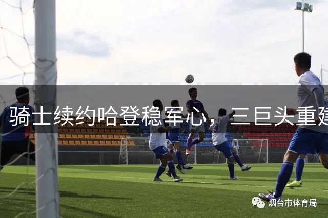 骑士续约哈登稳军心，三巨头重建计划加速推进