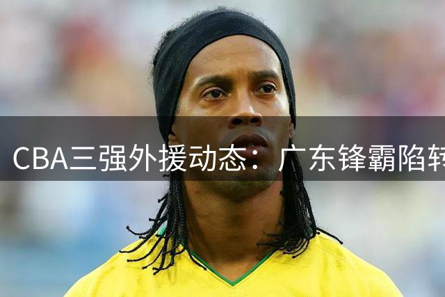 CBA三强外援动态：广东锋霸陷转会拉锯战 京沪两将转战以色列